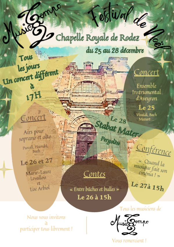 MusicTempo Festival de Noël Chapelle Royale de Rodez du 25 au 28 décembre Tous les jours Un concert différent à 17h Concert Airs pour soprano et alto Purcell, Haendel, Bach Le 26 et 27 Marie-Laure Levallois et Lise Arbiol Concert Ensemble Instrumental d’Aveyron Le 25 Vivaldi, Bach, Mozart… Le 28 Stabat Mater Pergolèse Contes « Entre bûches et bulles » Le 26 à 15h Conférence « Quand la musique fait son cinéma ! » Le 27 à 15h Nous vous invitons à participer tous librement ! Tous les musiciens de MusicTempo vous remercient !