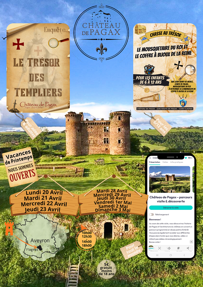 LE TRÉSOR DES TEMPLIERS Château de Pagax Pour ados & adultes CHASSE AU TRÉSOR LE MOUSQUETAIRE DU ROI ET LE COFFRE À BIJOUX DE LA REINE Pour les enfants de 6 à 12 ans Aide Jean-Henry de Noget, comte de Pagax, mousquetaire du roi à retrouver la combinaison du coffre à bijoux de la reine Vacances de Printemps NOUS SOMMES OUVERTS Lundi 20 Avril Mardi 21 Avril Mercredi 22 Avril Jeudi 23 Avril Mardi 28 Avril Mercredi 29 Avril Jeudi 30 Avril Vendredi 1er Mai Samedi 2 Mai Dimanche 3 Mai Horaires : 10h00 12h30 14h00 18h00 Aveyron – Flagnac Pour tout le monde 5€ – gratuit moins de 18 ans Château de Pagax – parcours visite & découverte “Bienvenue ! Au cours de cette visite, vous découvrirez l’histoire de Pagax et l’architecture du château en suivant un parcours ponctué de nombreux points d’intérêt. Vous pourrez également accéder aux différentes étapes dans l’ordre que vous souhaitez, celles-ci n’étant pas chronologiques. Bonne visite !”