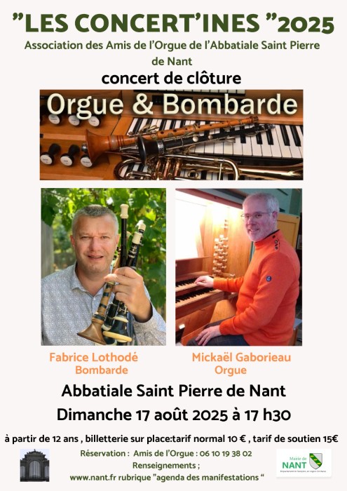 Description affiche : LES CONCERT’INES" 2025 Association des Amis de l’Orgue de l’Abbatiale Saint Pierre de Nant  concert de clôture Orgue & Bombarde  (Image d'instruments – orgue et bombardes)  Fabrice Lothodé Bombarde  Mickaël Gaborieau Orgue  Abbatiale Saint Pierre de Nant Dimanche 17 août 2025 à 17 h30  À partir de 12 ans, billetterie sur place : tarif normal 10 €, tarif de soutien 15 €  Réservation : Amis de l’Orgue : 06 10 19 38 02 Renseignements : www.nant.fr rubrique "agenda des manifestations"  (Logos : Abbatiale de Nant et Mairie de Nant – Département de l’Aveyron, en Région Occitanie)