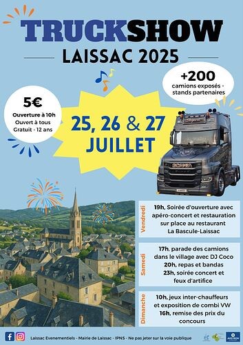 Voici la retranscription complète du texte présent sur l’image :  ---  **TRUCK SHOW**   **LAISSAC 2025**  **+200 camions exposés**   **stands partenaires**  **5€**   **Ouverture à 10h**   **Ouvert à tous**   **Gratuit -12 ans**  **25, 26 & 27 JUILLET**  **Vendredi :**   19h. Soirée d'ouverture avec apéro-concert et restauration sur place au restaurant La Bascule-Laissac  **Samedi :**   17h. Parade des camions dans le village avec DJ Coco   20h. Repas et bandas   23h. Soirée concert et feux d'artifice  **Dimanche :**   10h. Jeux inter-chauffeurs et exposition de combi VW   16h. Remise des prix du concours  ---  Souhaitez-vous que je vous aide à créer une version numérique, une affiche, ou un post pour les réseaux sociaux à partir de ce texte ?