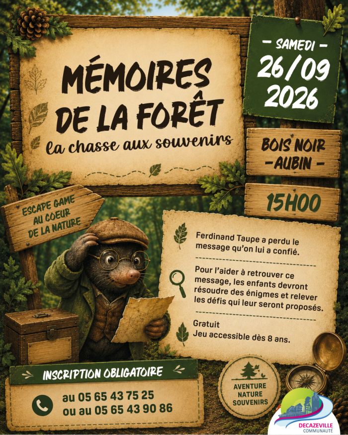 MÉMOIRES DE LA FORÊT La chasse aux souvenirs  SAMEDI – 26/09 2026  BOIS NOIR – AUBIN –  15H00  ESCAPE GAME  AU CŒUR DE LA NATURE  Ferdinand Taupe a perdu le message qu’on lui a confié.  Pour l’aider à retrouver ce message, les enfants devront résoudre des énigmes et relever les défis qui leur seront proposés.  Gratuit Jeu accessible dès 8 ans.  INSCRIPTION OBLIGATOIRE  au 05 65 43 75 25 ou au 05 65 43 90 86  AVENTURE NATURE SOUVENIRS  DECAZEVILLE COMMUNAUTÉ