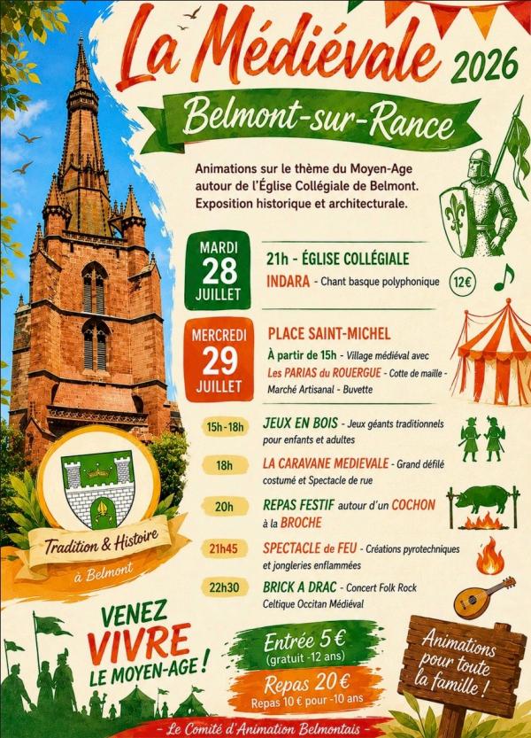 La Médiévale 2026 Belmont-sur-Rance  Animations sur le thème du Moyen-Âge autour de l’Église Collégiale de Belmont. Exposition historique et architecturale.  Mardi 28 juillet 21h – Église Collégiale  INDARA – Chant basque polyphonique  12 €  Mercredi 29 juillet Place Saint-Michel  À partir de 15h – Village médiéval avec :  Les Parias du Rouergue – Cotte de maille Marché artisanal Buvette 15h – 18h  JEUX EN BOIS – Jeux géants traditionnels pour enfants et adultes  18h  LA CARAVANE MÉDIÉVALE – Grand défilé costumé et spectacle de rue  20h  REPAS FESTIF autour d’un COCHON À LA BROCHE  21h45  SPECTACLE DE FEU – Créations pyrotechniques et jongleries enflammées  22h30  BRICK A DRAC – Concert Folk Rock Celtique Occitan Médiéval  Tradition & Histoire à Belmont VENEZ VIVRE LE MOYEN-ÂGE ! Tarifs  Entrée : 5 € (gratuit pour les moins de 12 ans)  Repas : 20 € Repas : 10 € pour les moins de 10 ans  Animations pour toute la famille !  Le Comité d’Animation Belmontais