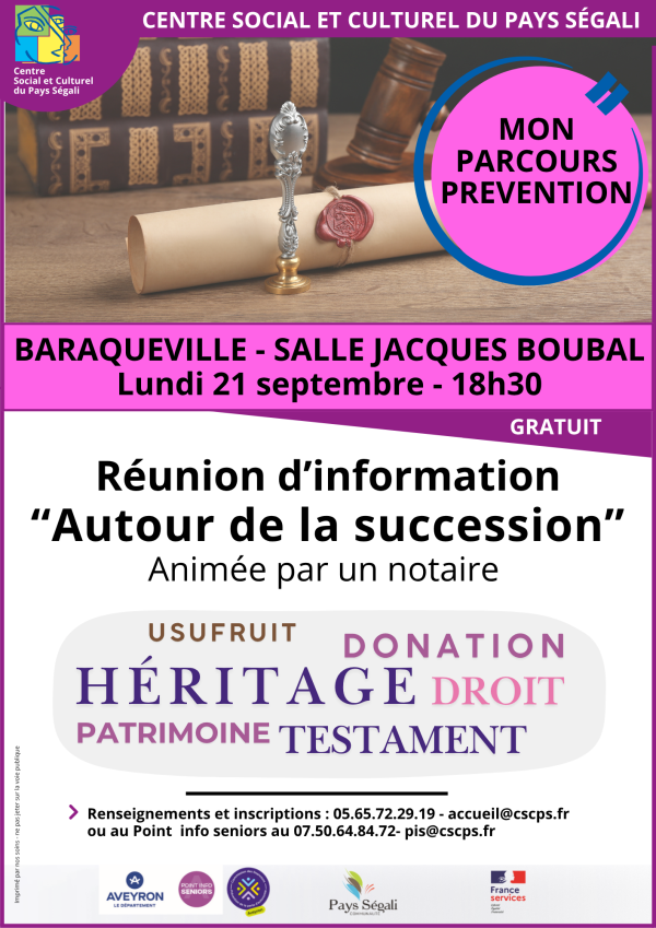 CENTRE SOCIAL ET CULTUREL DU PAYS SÉGALI MON PARCOURS PRÉVENTION BARAQUEVILLE - SALLE JACQUES BOUBAL  Lundi 21 septembre - 18h30  GRATUIT  Réunion d’information « Autour de la succession »  Animée par un notaire  USUFRUIT — DONATION HÉRITAGE — DROIT PATRIMOINE — TESTAMENT Renseignements et inscriptions :  05.65.72.29.19 – accueil@cscps.fr  ou au Point info seniors au 07.50.64.84.72 – pis@cscps.fr  Logos / partenaires :  Aveyron – Le Département Point Info Seniors Prévention des seniors Pays Ségali Communauté France Services