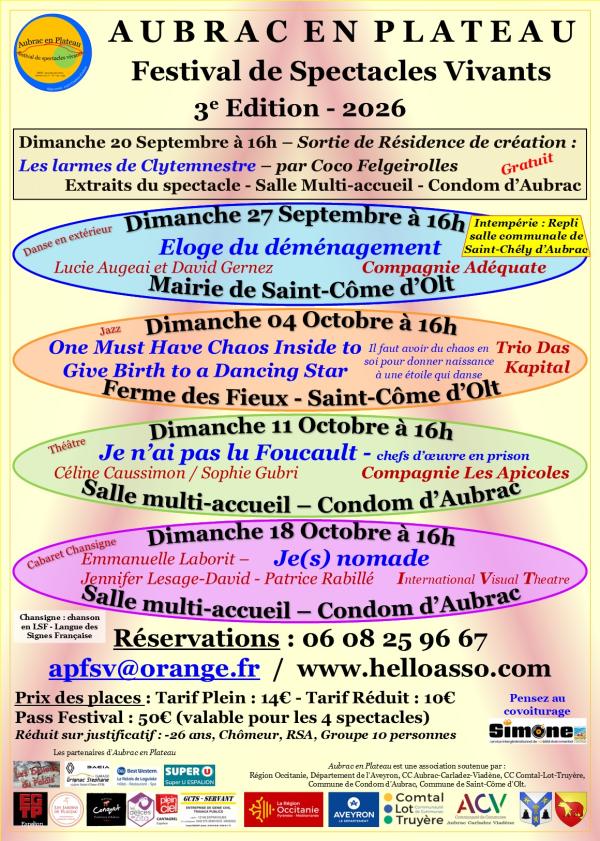 Voici la retranscription du texte de l'affiche :  ---  # **AUBRAC EN PLATEAU**  ## Festival de Spectacles Vivants  ### **3e Édition - 2026**  ### **Dimanche 20 Septembre à 16h**  **Sortie de Résidence de création :**  **Les larmes de Clytemnestre** – par **Coco Felgeirolles**  Extraits du spectacle – Salle Multi-accueil – Condom d’Aubrac  **Gratuit**  ---  ### **Dimanche 27 Septembre à 16h**  *(Danse en extérieur)*  **Éloge du déménagement**  Lucie Augeai et David Gernez  Compagnie Adéquate  **Mairie de Saint-Côme d’Olt**  **Intempérie : Repli salle communale de Saint-Chély d’Aubrac**  ---  ### **Dimanche 04 Octobre à 16h**  *(Jazz)*  **One Must Have Chaos Inside to Give Birth to a Dancing Star**  *Il faut avoir du chaos en soi pour donner naissance à une étoile qui danse*  **Trio Das Kapital**  **Ferme des Fieux – Saint-Côme d’Olt**  ---  ### **Dimanche 11 Octobre à 16h**  *(Théâtre)*  **Je n’ai pas lu Foucault** – *chefs d’œuvre en prison*  Céline Caussimon / Sophie Gubri  **Compagnie Les Apicoles**  **Salle multi-accueil – Condom d’Aubrac**  ---  ### **Dimanche 18 Octobre à 16h**  *(Cabaret Chansigne)*  Emmanuelle Laborit –  **Je(s) nomade**  Jennifer Lesage-David – Patrice Rabillé  **International Visual Theatre**  **Salle multi-accueil – Condom d’Aubrac**  **Chansigne : chanson en LSF - Langue des Signes Française**  ---  # Réservations  **06 08 25 96 67**  **[apfsv@orange.fr](mailto:apfsv@orange.fr)** / **[www.helloasso.com](http://www.helloasso.com)**  ---  # Tarifs  **Prix des places :**  * Tarif plein : **14 €** * Tarif réduit : **10 €**  **Pass Festival : 50 €** *(valable pour les 4 spectacles)*  **Réduit sur justificatif :**  * -26 ans * Chômeur * RSA * Groupe de 10 personnes  ---  **Pensez au covoiturage**  **Simone** *service intergénérationnel de mobilité événementiel*  ---  ## Les partenaires d'Aubrac en Plateau  * Les Délices du Palais * ASA * Grignac Serrage * BW Best Western Le Relais de Laguiole Hôtel • Restaurant • Spa * SUPER U Espalion * ECG TP * Les Jardins de l'Aubrac * Conquet * Délices de Zito * Plein Ciel * GCTS - SERVANT * Région Occitanie * Aveyron Le Département * Communauté de Communes Comtal Lot Truyère * ACV Communauté de Communes Aubrac Carladez Viadène  ---  *Aubrac en Plateau est une association soutenue par :*  * Région Occitanie * Département de l’Aveyron * CC Aubrac-Carladez-Viadène * CC Comtal-Lot-Truyère * Commune de Condom d’Aubrac * Commune de Saint-Côme d’Olt.