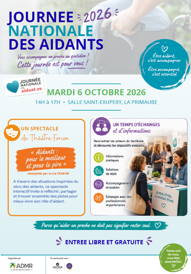 JOURNÉE 2026 NATIONALE DES AIDANTS  Vous accompagnez un proche au quotidien ? Cette journée est pour vous !  Être aidant, c’est accompagner. Être accompagné, c’est essentiel.  MARDI 6 OCTOBRE 2026  14H à 17H • SALLE SAINT-EXUPÉRY, LA PRIMAUBE  UN SPECTACLE de Théâtre forum « Aidants :  pour le meilleur et pour le pire »  Interprété par la Cie TENFOR  À travers des situations inspirées du vécu des aidants, ce spectacle interactif invite à réfléchir, partager et trouver ensemble des pistes pour mieux vivre son rôle d’aidant.  UN TEMPS D’ÉCHANGES et d’informations  Rencontrez les acteurs du territoire et découvrez les dispositifs existants :  Informations pratiques Solutions de répit Accompagnement et soutien Échanges avec des professionnels et partenaires  À VOS CÔTÉS, À CHAQUE ÉTAPE  Parce qu’aider un proche ne doit pas signifier rester seul. ENTRÉE LIBRE ET GRATUITE  Prenez soin de vous, vous êtes essentiel(le). ♡  Organisée par : ADMR — Pour toute la vie, partout  En partenariat avec : Aveyron