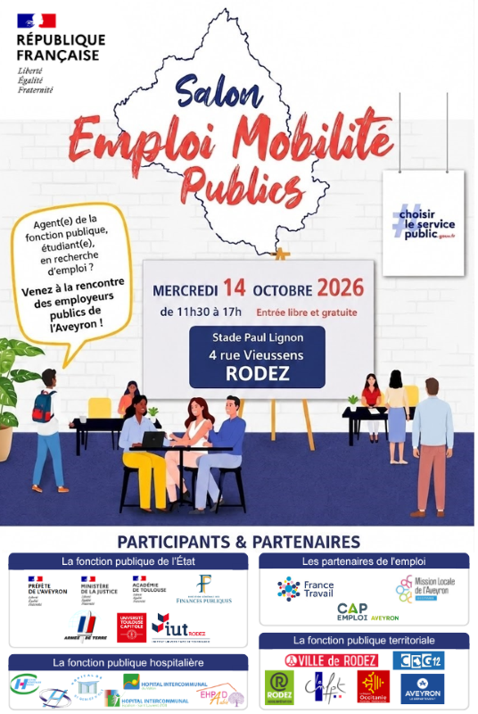 Salon Emploi Mobilité Publics Agent(e) de la fonction publique, étudiant(e), en recherche d’emploi ?  Venez à la rencontre des employeurs publics de l’Aveyron !  📅 MERCREDI 14 OCTOBRE 2026  De 11h30 à 17h00 Entrée libre et gratuite  📍 Stade Paul Lignon 4 rue Vieussens RODEZ  PARTICIPANTS & PARTENAIRES La fonction publique de l’État Préfecture de l’Aveyron Ministère de la Justice Académie de Toulouse Finances publiques Armée de Terre Université de Toulouse IUT de Rodez Les partenaires de l’emploi France Travail CAP Emploi Aveyron Mission Locale de l’Aveyron La fonction publique hospitalière Centre Hospitalier de Rodez Hôpital Sainte-Marie Hôpital Intercommunal EHPAD La fonction publique territoriale Ville de Rodez CDG 12 Rodez Agglomération CAF de l’Aveyron Région Occitanie Département de l’Aveyron  Choisir le service public choisirleservicepublic.gouv.fr