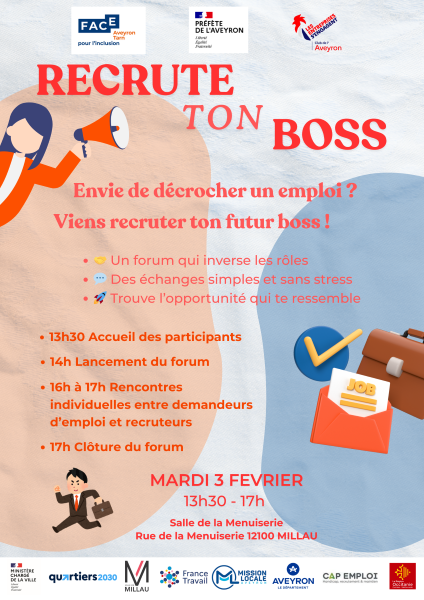 FACE Aveyron Tarn pou l’inclusion  PRÉFÈTE DE L’AVEYRON Liberté Égalité Fraternité  LES ENTREPRISES S’ENGAGENT Club de l’Aveyron  RECRUTE TON BOSS  Envie de décrocher un emploi ? Viens recruter ton futur boss !  🤝 Un forum qui inverse les rôles  💬 Des échanges simples et sans stress  🚀 Trouve l’opportunité qui te ressemble  13h30 Accueil des participants  14h Lancement du forum  16h à 17h Rencontres individuelles entre demandeurs d’emploi et recruteurs  17h Clôture du forum  MARDI 3 FEVRIER  13h30 – 17h  Salle de la Menuiserie Rue de la Menuiserie 12100 MILLAU  MINISTÈRE CHARGÉ DE LA VILLE quartiers 2030  VILLE DE MILLAU  France Travail  MISSION LOCALE AVEYRON  AVEYRON le Département  CAP EMPLOI Handicap, recrutement & maintien  La Région Occitanie Pyrénées – Méditerranée