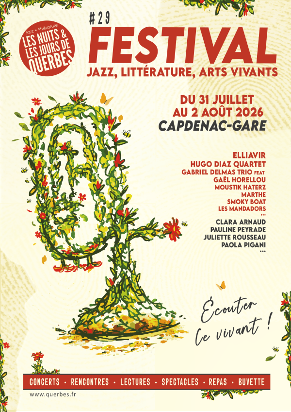 LES NUITS & LES JOURS DE QUERBES  jazz • littérature  29 FESTIVAL JAZZ, LITTÉRATURE, ARTS VIVANTS DU 31 JUILLET AU 2 AOÛT 2026 CAPDENAC-GARE Programmation  ELLIAVIR HUGO DIAZ QUARTET GABRIEL DELMAS TRIO feat GAËL HORELLOU MOUSTIK HATERZ MARTHE SMOKY BOAT LES MANDADORS ...  CLARA ARNAUD PAULINE PEYRADE JULIETTE ROUSSEAU PAOLA PIGANI ...  Slogan  Écouter le vivant !